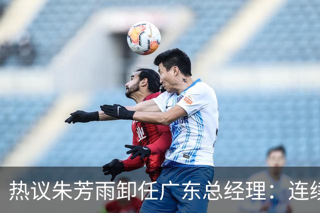 热议朱芳雨卸任广东总经理：连续大投入成绩未达预期更新换代在所难免